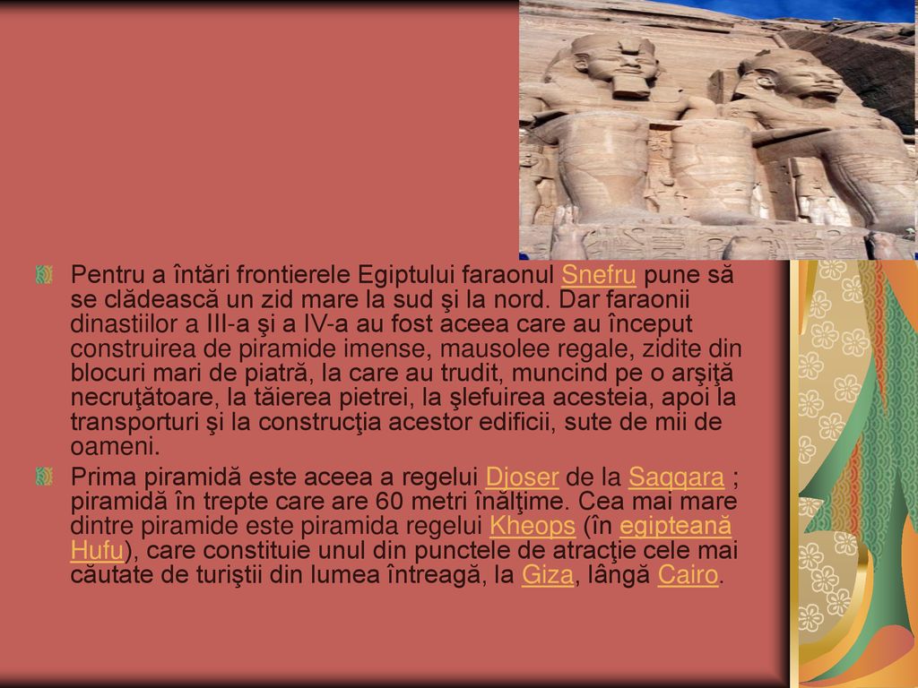 Pentru a întări frontierele Egiptului faraonul Snefru pune să se clădească un zid mare la sud şi la nord. Dar faraonii dinastiilor a III-a şi a IV-a au fost aceea care au început construirea de piramide imense, mausolee regale, zidite din blocuri mari de piatră, la care au trudit, muncind pe o arşiţă necruţătoare, la tăierea pietrei, la şlefuirea acesteia, apoi la transporturi şi la construcţia acestor edificii, sute de mii de oameni.