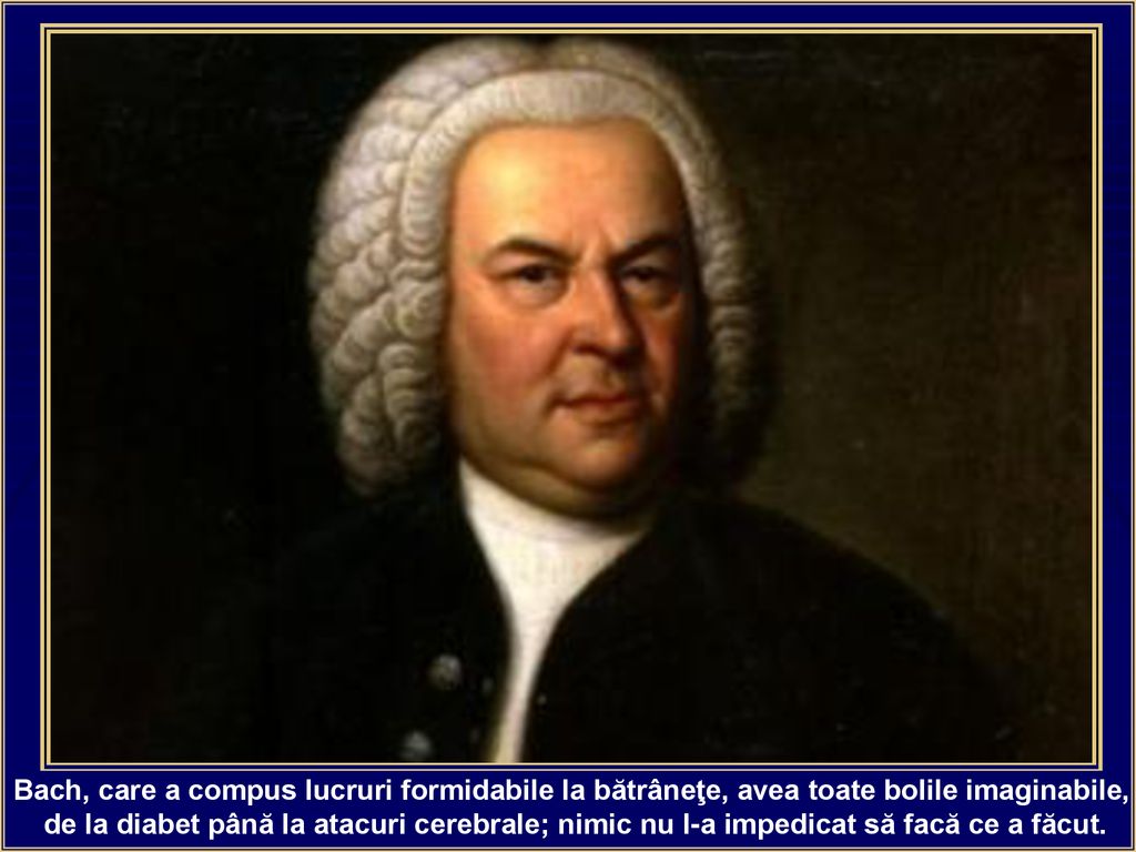 Bach, care a compus lucruri formidabile la bătrâneţe, avea toate bolile imaginabile,