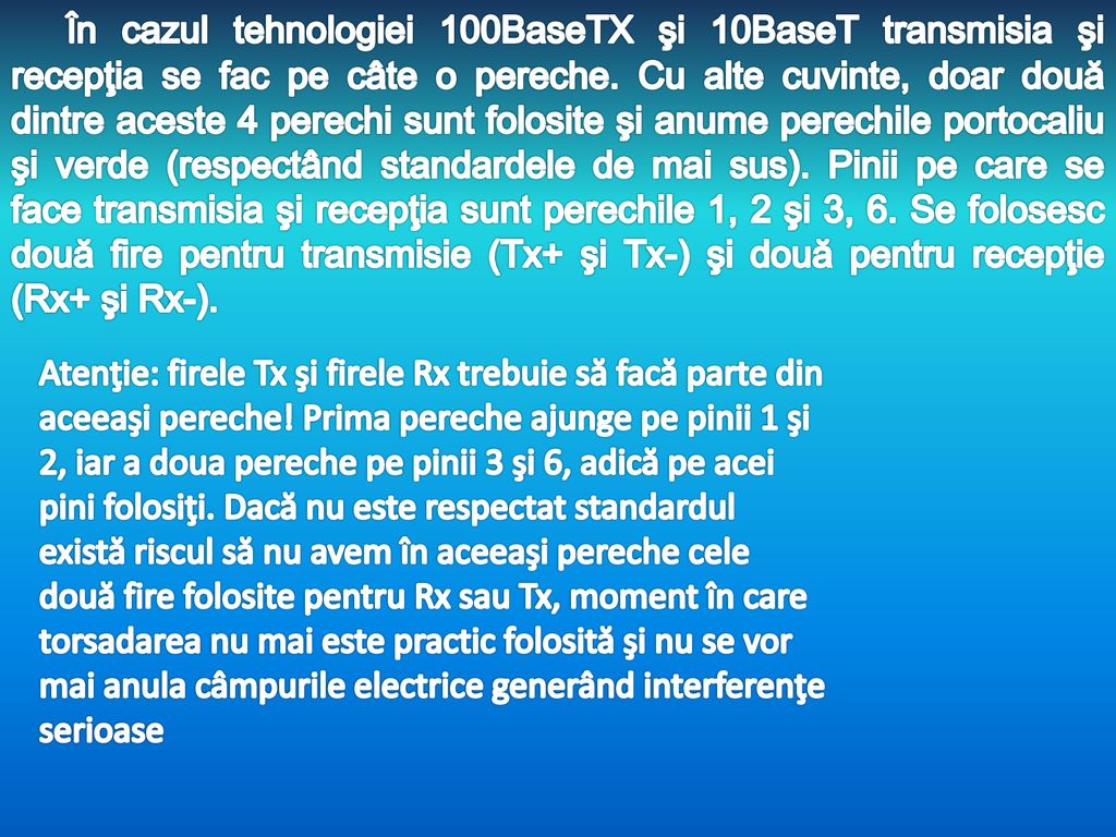În cazul tehnologiei 100BaseTX şi 10BaseT transmisia şi recepţia se fac pe câte o pereche. Cu alte cuvinte, doar două dintre aceste 4 perechi sunt folosite şi anume perechile portocaliu şi verde (respectând standardele de mai sus). Pinii pe care se face transmisia şi recepţia sunt perechile 1, 2 şi 3, 6. Se folosesc două fire pentru transmisie (Tx+ şi Tx-) şi două pentru recepţie (Rx+ şi Rx-).