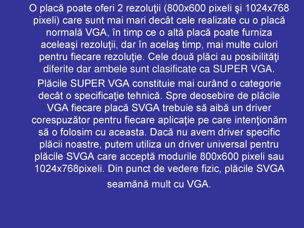 O placă poate oferi 2 rezoluţii (800x600 pixeli şi 1024x768 pixeli) care sunt mai mari decât cele realizate cu o placă normală VGA, în timp ce o altă placă poate furniza aceleaşi rezoluţii, dar în acelaş timp, mai multe culori pentru fiecare rezoluţie. Cele două plăci au posibilităţi diferite dar ambele sunt clasificate ca SUPER VGA.