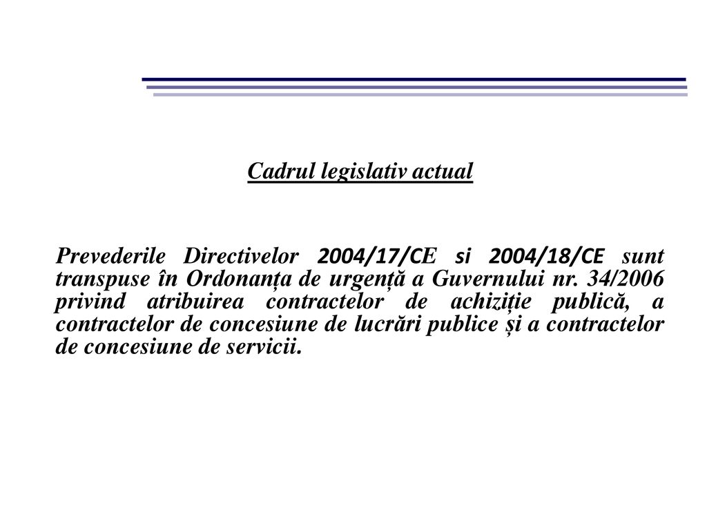 Cadrul legislativ actual Prevederile Directivelor 2004/17/CE si 2004/18/CE sunt transpuse în Ordonanța de urgență a Guvernului nr.