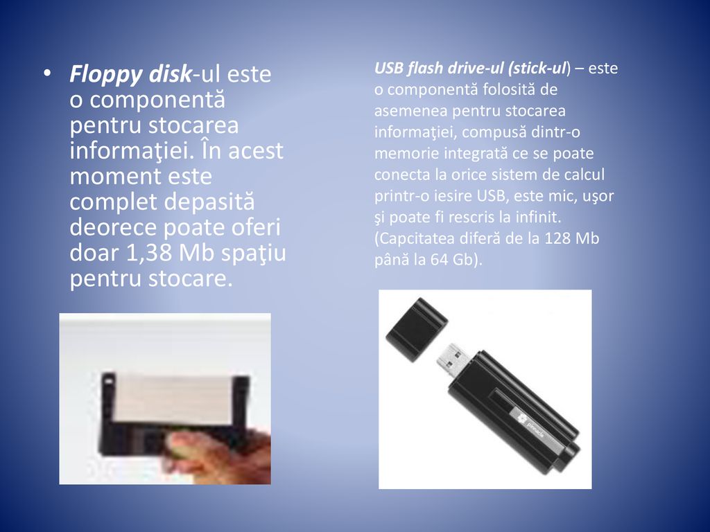 USB flash drive-ul (stick-ul) – este o componentă folosită de asemenea pentru stocarea informaţiei, compusă dintr-o memorie integrată ce se poate conecta la orice sistem de calcul printr-o iesire USB, este mic, uşor şi poate fi rescris la infinit. (Capcitatea diferă de la 128 Mb până la 64 Gb).