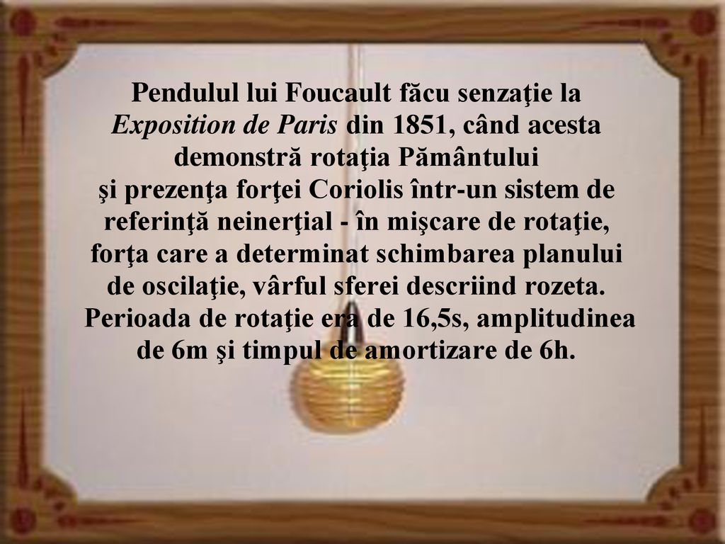 Pendulul lui Foucault făcu senzaţie la Exposition de Paris din 1851, când acesta demonstră rotaţia Pământului şi prezenţa forţei Coriolis într-un sistem de referinţă neinerţial - în mişcare de rotaţie, forţa care a determinat schimbarea planului de oscilaţie, vârful sferei descriind rozeta.