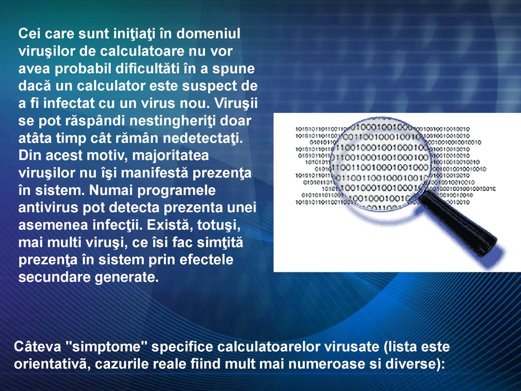 Cei care sunt iniţiaţi în domeniul viruşilor de calculatoare nu vor avea probabil dificultăti în a spune dacă un calculator este suspect de a fi infectat cu un virus nou. Viruşii se pot răspândi nestingheriţi doar atâta timp cât rămân nedetectaţi. Din acest motiv, majoritatea viruşilor nu îşi manifestă prezenţa în sistem. Numai programele antivirus pot detecta prezenta unei asemenea infecţii. Există, totuşi, mai multi viruşi, ce îsi fac simţită prezenţa în sistem prin efectele secundare generate.