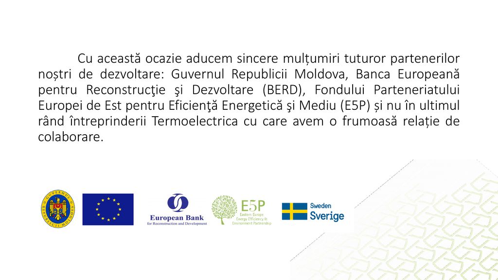 Cu această ocazie aducem sincere mulțumiri tuturor partenerilor noștri de dezvoltare: Guvernul Republicii Moldova, Banca Europeană pentru Reconstrucţie şi Dezvoltare (BERD), Fondului Parteneriatului Europei de Est pentru Eficienţă Energetică şi Mediu (E5P) și nu în ultimul rând întreprinderii Termoelectrica cu care avem o frumoasă relație de colaborare.