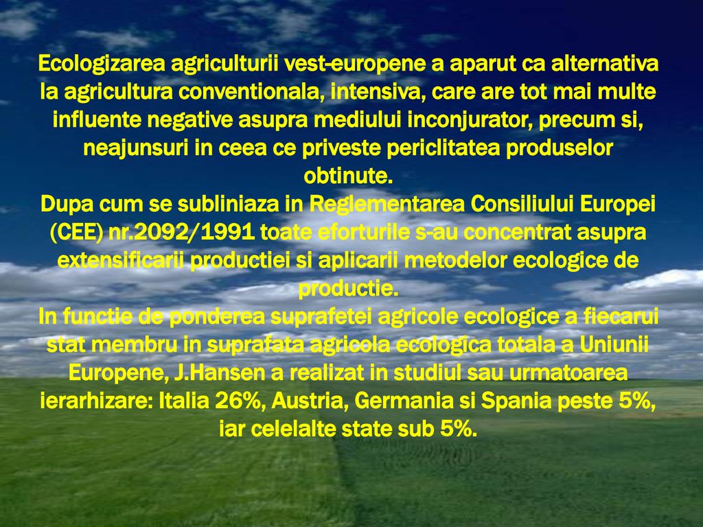 Ecologizarea agriculturii vest-europene a aparut ca alternativa la agricultura conventionala, intensiva, care are tot mai multe influente negative asupra mediului inconjurator, precum si, neajunsuri in ceea ce priveste periclitatea produselor obtinute.