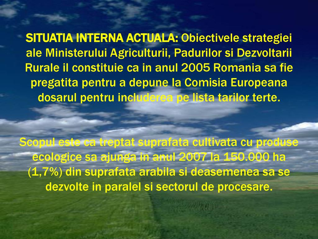 SITUATIA INTERNA ACTUALA: Obiectivele strategiei ale Ministerului Agriculturii, Padurilor si Dezvoltarii Rurale il constituie ca in anul 2005 Romania sa fie pregatita pentru a depune la Comisia Europeana dosarul pentru includerea pe lista tarilor terte.
