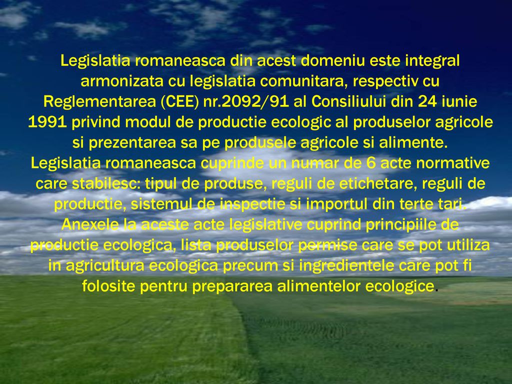 Legislatia romaneasca din acest domeniu este integral armonizata cu legislatia comunitara, respectiv cu Reglementarea (CEE) nr.2092/91 al Consiliului din 24 iunie 1991 privind modul de productie ecologic al produselor agricole si prezentarea sa pe produsele agricole si alimente.
